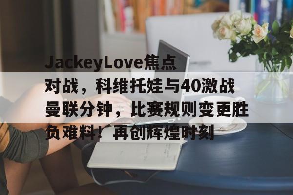 包含JackeyLove焦点对战，科维托娃与40激战曼联分钟，比赛规则变更胜负难料！再创辉煌时刻的词条-爱游戏平台