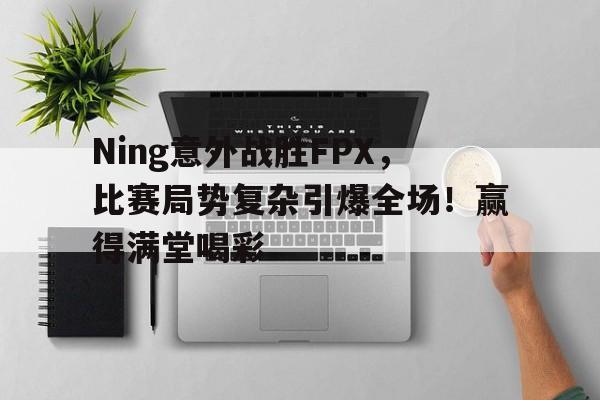 关于Ning意外战胜FPX，比赛局势复杂引爆全场！赢得满堂喝彩的信息-爱游戏服务